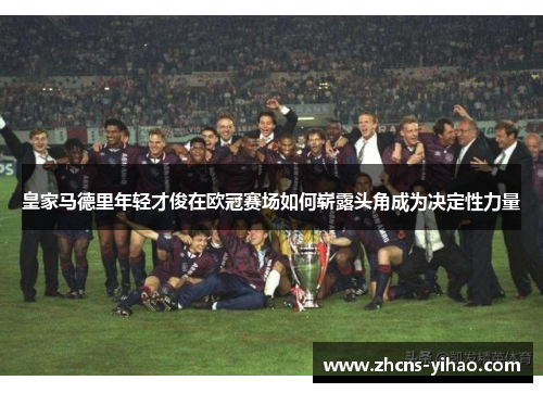 皇家马德里年轻才俊在欧冠赛场如何崭露头角成为决定性力量