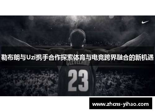 勒布朗与Uzi携手合作探索体育与电竞跨界融合的新机遇