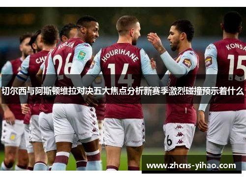 切尔西与阿斯顿维拉对决五大焦点分析新赛季激烈碰撞预示着什么