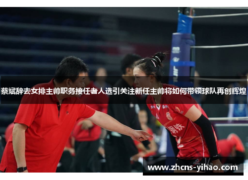 蔡斌辞去女排主帅职务接任者人选引关注新任主帅将如何带领球队再创辉煌