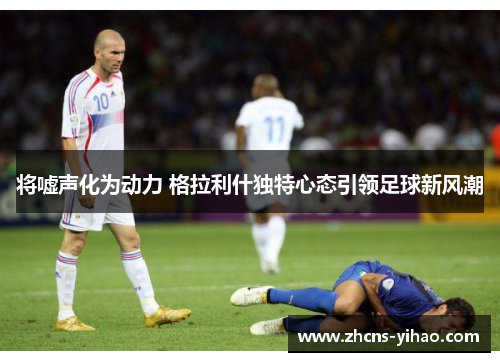 将嘘声化为动力 格拉利什独特心态引领足球新风潮